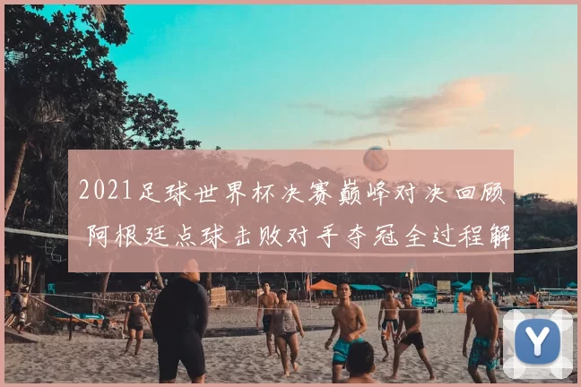 2021足球世界杯决赛巅峰对决回顾 阿根廷点球击败对手夺冠全过程解析