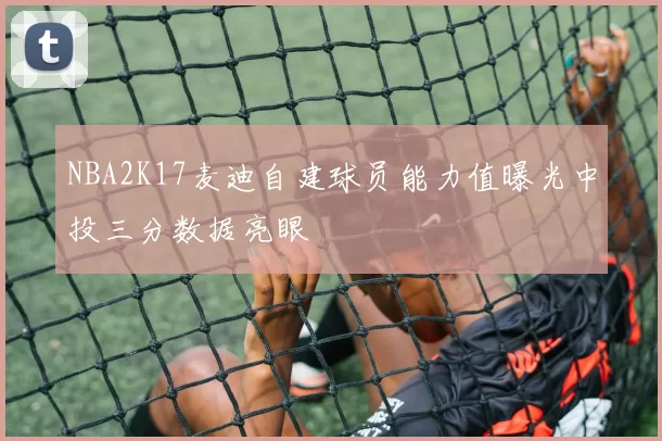 NBA2K17麦迪自建球员能力值曝光中投三分数据亮眼