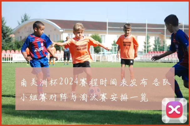南美洲杯2024赛程时间表发布 各队小组赛对阵与淘汰赛安排一览