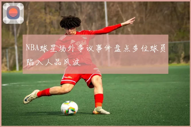 NBA球星场外争议事件盘点多位球员陷入人品风波