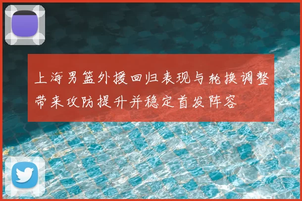 上海男篮外援回归表现与轮换调整带来攻防提升并稳定首发阵容