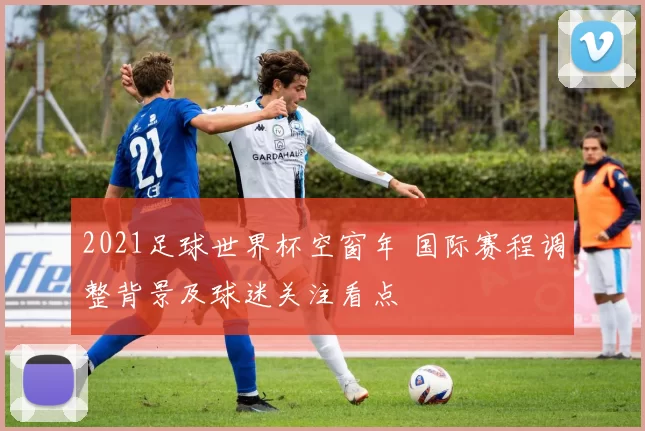 2021足球世界杯空窗年 国际赛程调整背景及球迷关注看点