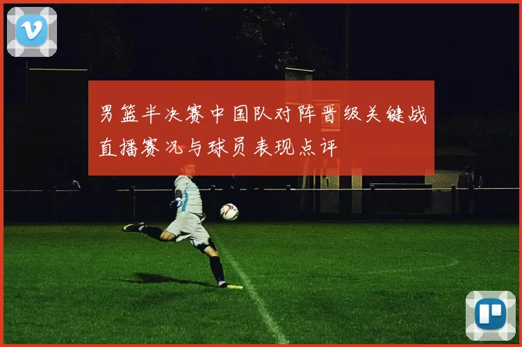 男篮半决赛中国队对阵晋级关键战直播赛况与球员表现点评