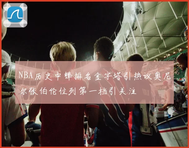 NBA历史中锋排名金字塔引热议奥尼尔张伯伦位列第一档引关注