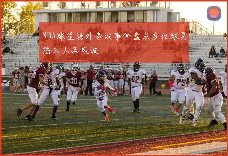 NBA球星场外争议事件盘点多位球员陷入人品风波