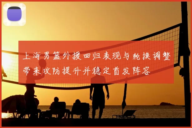 上海男篮外援回归表现与轮换调整带来攻防提升并稳定首发阵容