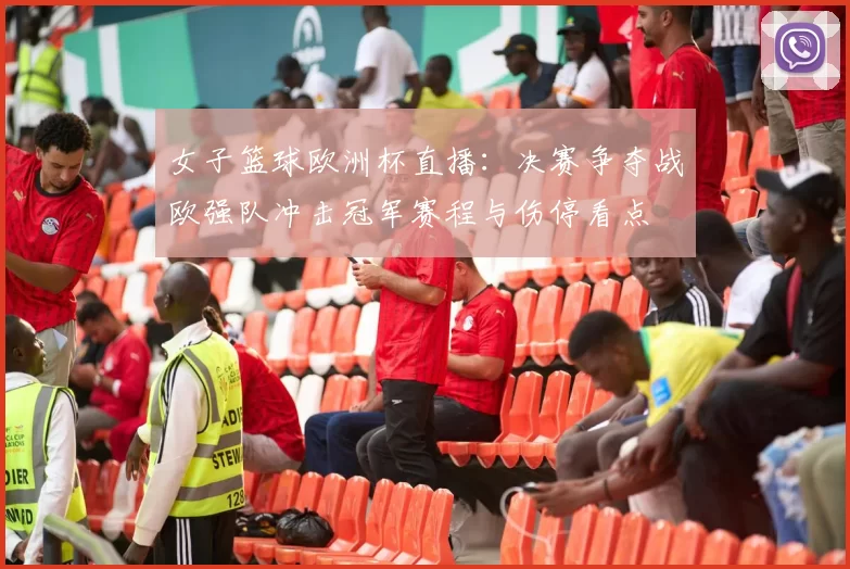 女子篮球欧洲杯直播：决赛争夺战欧强队冲击冠军赛程与伤停看点