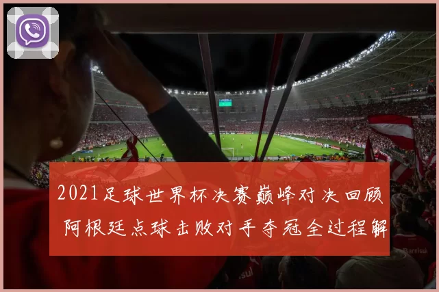 2021足球世界杯决赛巅峰对决回顾 阿根廷点球击败对手夺冠全过程解析