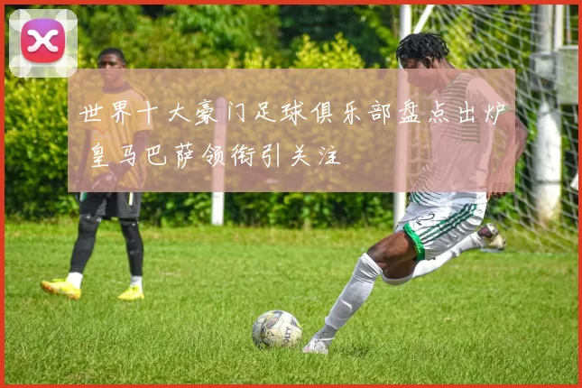 世界十大豪门足球俱乐部盘点出炉 皇马巴萨领衔引关注