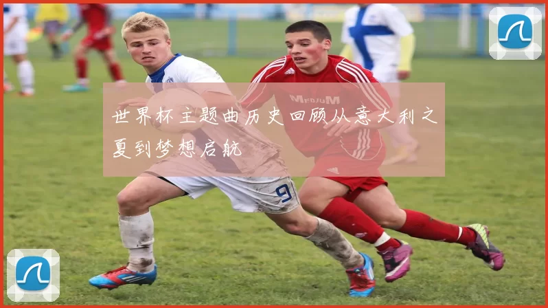 世界杯主题曲历史回顾从意大利之夏到梦想启航