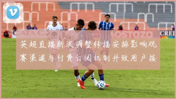 英超直播新浪调整转播安排影响观赛渠道与付费订阅机制并致用户接入变化