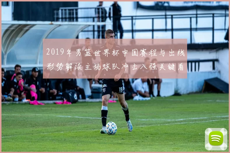 2019年男篮世界杯中国赛程与出线形势解读主场球队冲击八强关键看点