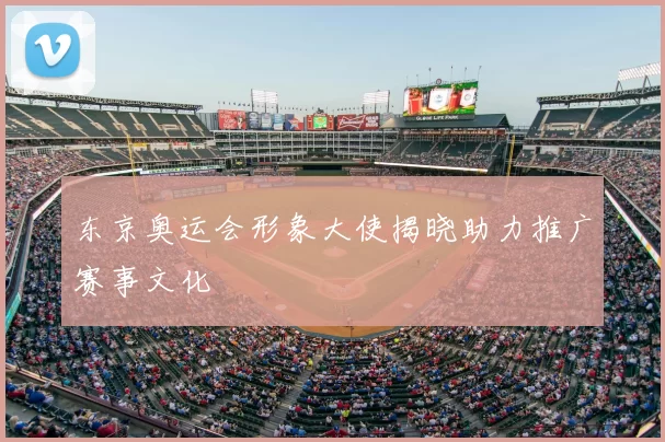 东京奥运会形象大使揭晓助力推广赛事文化