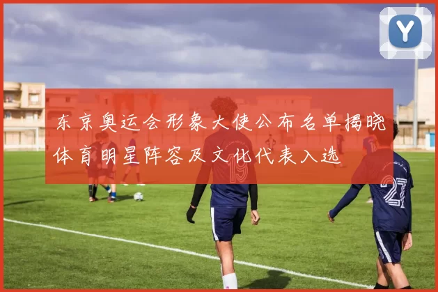 东京奥运会形象大使公布名单揭晓体育明星阵容及文化代表入选