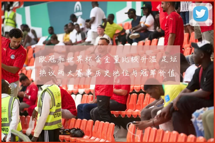 欧冠和世界杯含金量比较升温 足坛热议两大赛事历史地位与冠军价值