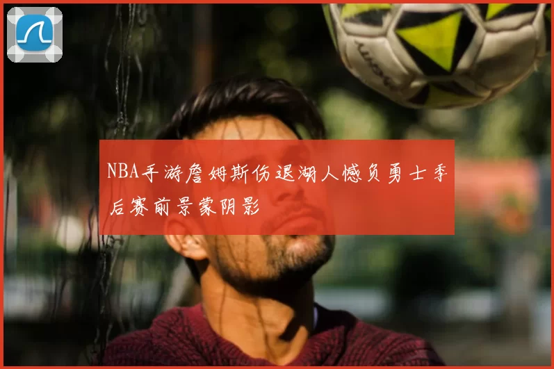 NBA手游詹姆斯伤退湖人憾负勇士季后赛前景蒙阴影