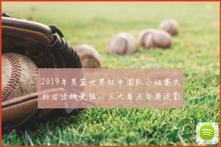 2019年男篮世界杯中国队小组赛失利后出线受阻，三大看点与奥运影响