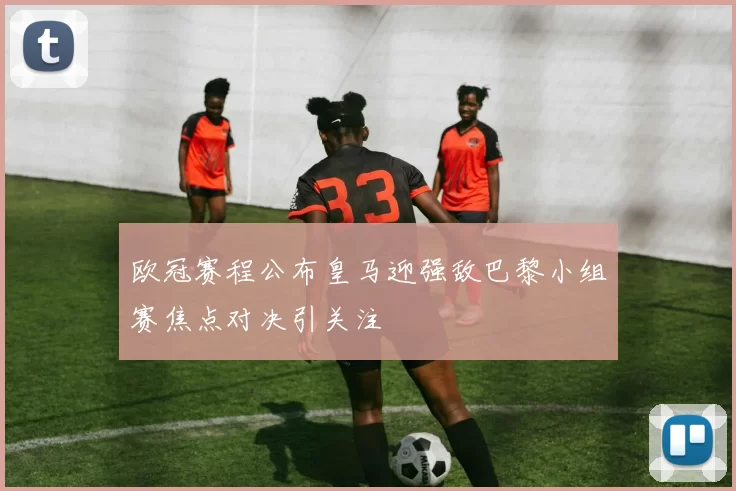 欧冠赛程公布皇马迎强敌巴黎小组赛焦点对决引关注