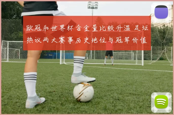 欧冠和世界杯含金量比较升温 足坛热议两大赛事历史地位与冠军价值