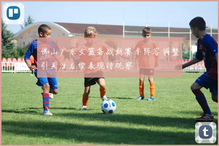 佛山广东女篮备战新赛季阵容调整引关注后续表现待观察