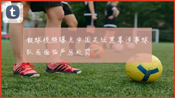 假球视频曝光中国足坛黑幕涉事球队或面临严厉处罚