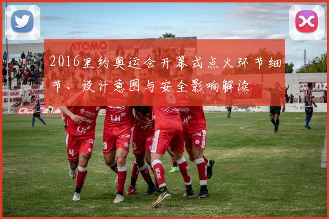 2016里约奥运会开幕式点火环节细节、设计意图与安全影响解读
