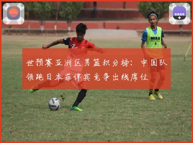 世预赛亚洲区男篮积分榜：中国队领跑日本菲律宾竞争出线席位