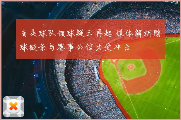 南美球队假球疑云再起 媒体解析赌球链条与赛事公信力受冲击
