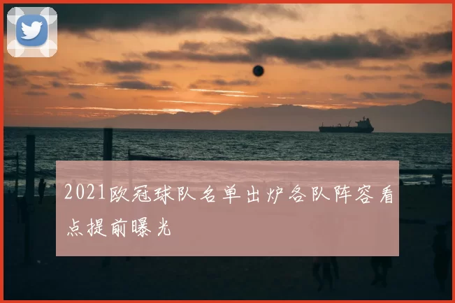 2021欧冠球队名单出炉各队阵容看点提前曝光