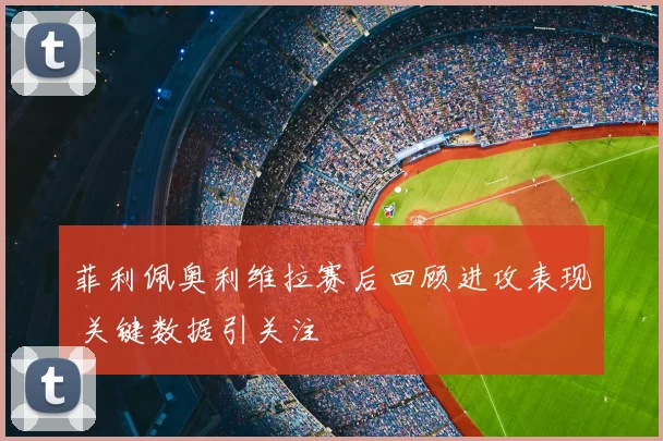 菲利佩奥利维拉赛后回顾进攻表现 关键数据引关注