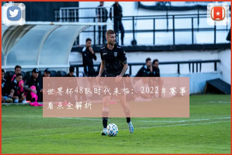 世界杯48队时代来临：2022年赛事看点全解析