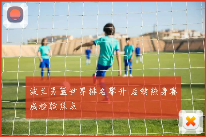 波兰男篮世界排名攀升 后续热身赛成检验焦点