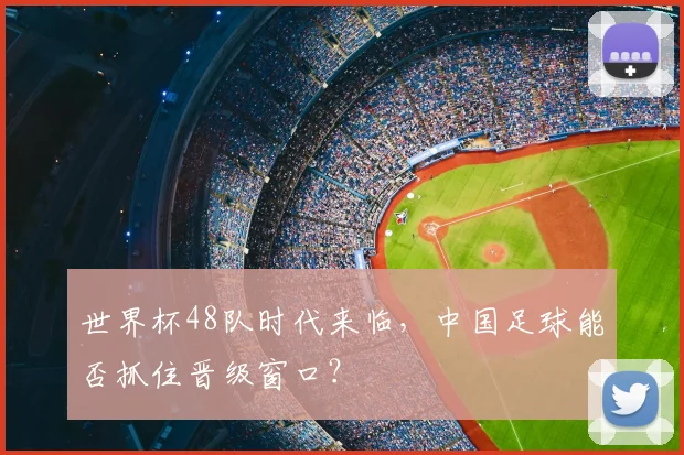 世界杯48队时代来临，中国足球能否抓住晋级窗口？