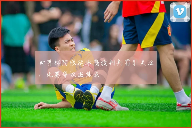 世界杯阿根廷冰岛裁判判罚引关注，比赛争议成焦点