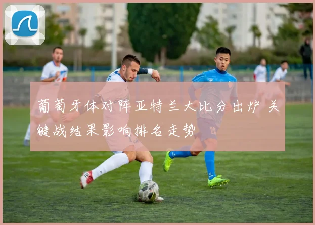 葡萄牙体对阵亚特兰大比分出炉 关键战结果影响排名走势