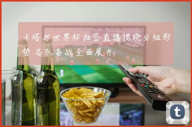 卡塔尔世界杯抽签直播揭晓分组形势 各队备战全面展开